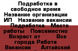 Подработка в свободное время › Название организации ­ ИП › Название вакансии ­ Подработка › Место работы ­ Повсеместно › Возраст от ­ 20 - Все города Работа » Вакансии   . Алтайский край,Бийск г.